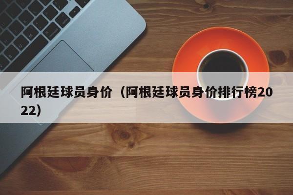 阿根廷球员身价（阿根廷球员身价排行榜2022）