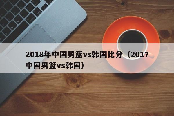 2018年中国男篮vs韩国比分（2017中国男篮vs韩国）