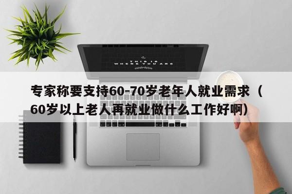 专家称要支持60-70岁老年人就业需求（60岁以上老人再就业做什么工作好啊）