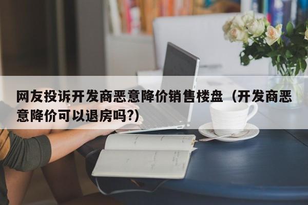 网友投诉开发商恶意降价销售楼盘（开发商恶意降价可以退房吗?）