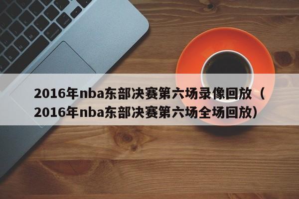 2016年nba东部决赛第六场录像回放（2016年nba东部决赛第六场全场回放）