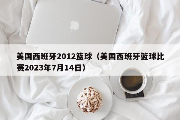 美国西班牙2012篮球（美国西班牙篮球比赛2023年7月14日）