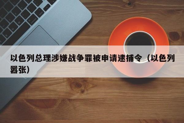 以色列总理涉嫌战争罪被申请逮捕令（以色列嚣张）