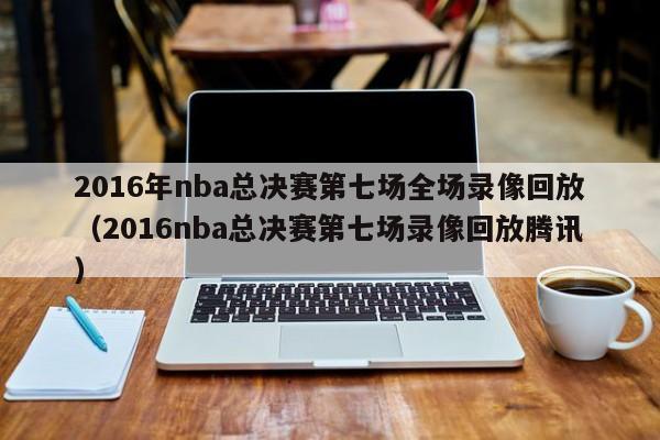 2016年nba总决赛第七场全场录像回放（2016nba总决赛第七场录像回放腾讯）