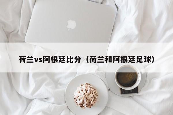 荷兰vs阿根廷比分（荷兰和阿根廷足球）