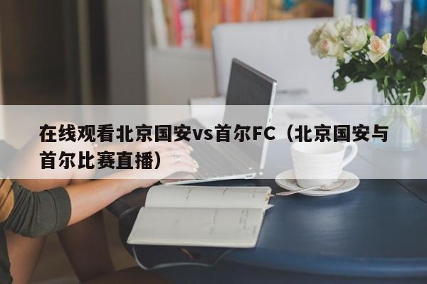 在线观看北京国安vs首尔FC（北京国安与首尔比赛直播）