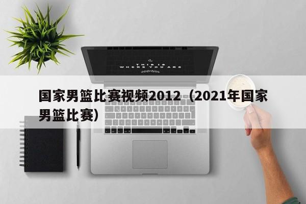 国家男篮比赛视频2012（2021年国家男篮比赛）