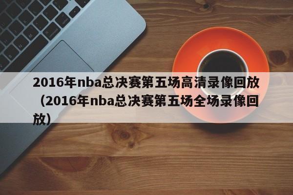 2016年nba总决赛第五场高清录像回放（2016年nba总决赛第五场全场录像回放）