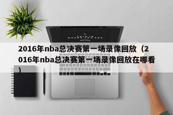 2016年nba总决赛第一场录像回放（2016年nba总决赛第一场录像回放在哪看）