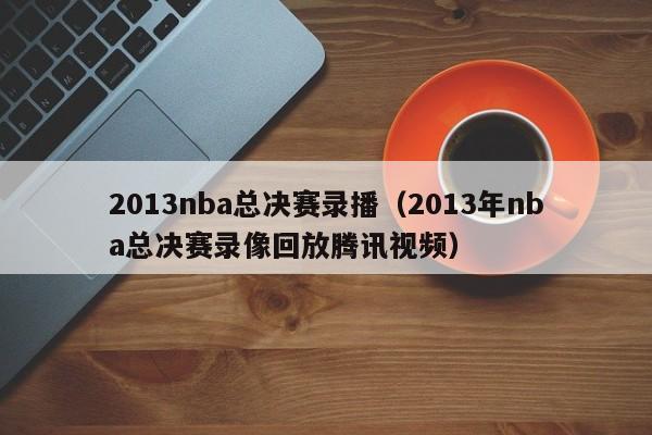 2013nba总决赛录播（2013年nba总决赛录像回放腾讯视频）