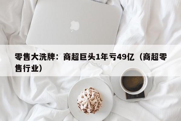 零售大洗牌：商超巨头1年亏49亿（商超零售行业）