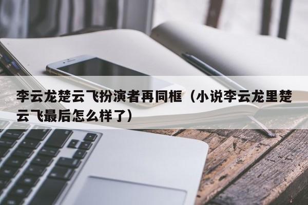 李云龙楚云飞扮演者再同框（小说李云龙里楚云飞最后怎么样了）