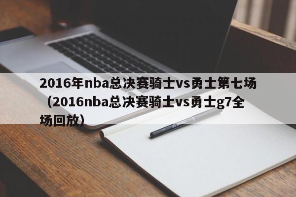 2016年nba总决赛骑士vs勇士第七场（2016nba总决赛骑士vs勇士g7全场回放）