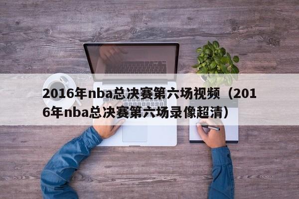 2016年nba总决赛第六场视频（2016年nba总决赛第六场录像超清）