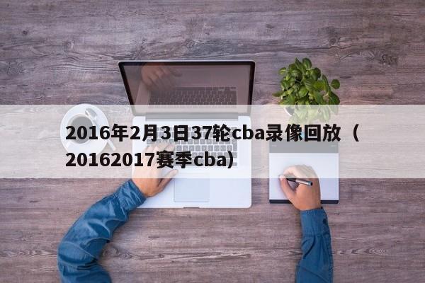 2016年2月3日37轮cba录像回放（20162017赛季cba）