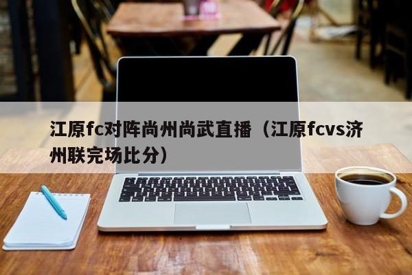 江原fc对阵尚州尚武直播（江原fcvs济州联完场比分）