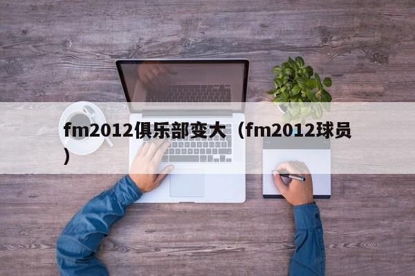 fm2012俱乐部变大（fm2012球员）