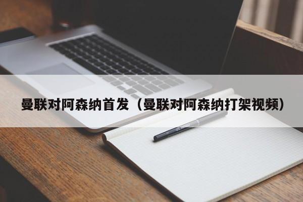 曼联对阿森纳首发（曼联对阿森纳打架视频）