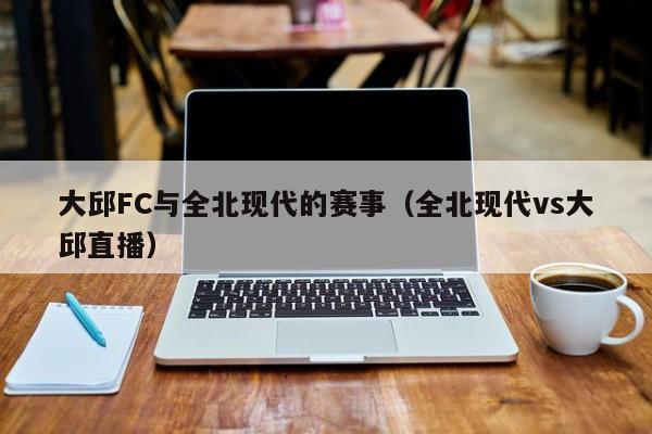 大邱FC与全北现代的赛事（全北现代vs大邱直播）