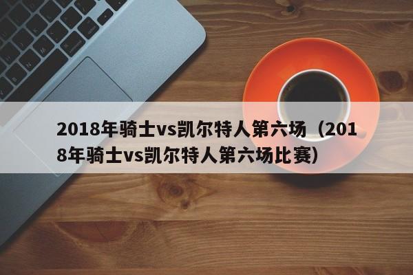 2018年骑士vs凯尔特人第六场（2018年骑士vs凯尔特人第六场比赛）