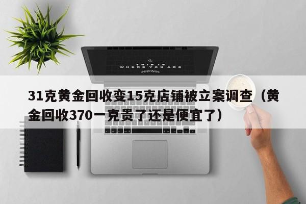 31克黄金回收变15克店铺被立案调查（黄金回收370一克贵了还是便宜了）