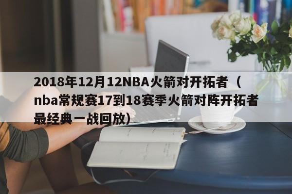 2018年12月12NBA火箭对开拓者（nba常规赛17到18赛季火箭对阵开拓者最经典一战回放）