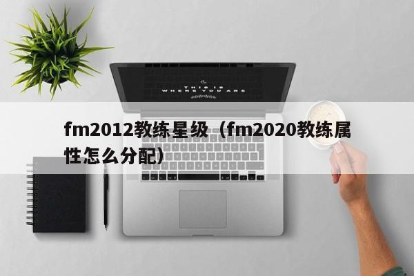 fm2012教练星级（fm2020教练属性怎么分配）