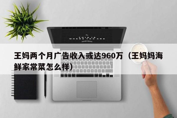 王妈两个月广告收入或达960万（王妈妈海鲜家常菜怎么样）