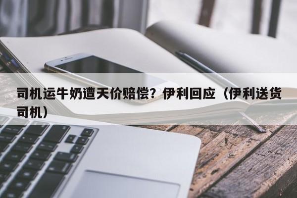 司机运牛奶遭天价赔偿？伊利回应（伊利送货司机）