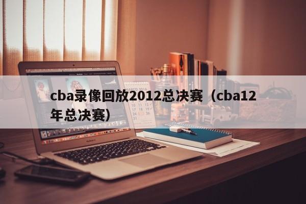 cba录像回放2012总决赛（cba12年总决赛）