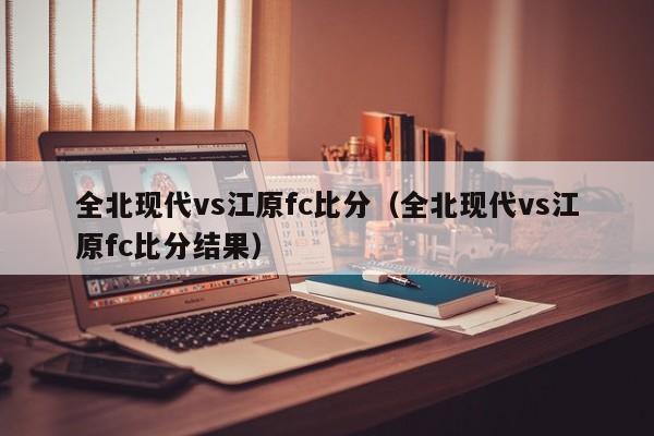 全北现代vs江原fc比分（全北现代vs江原fc比分结果）