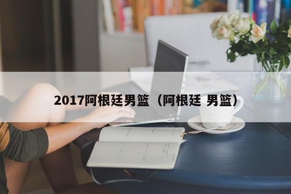 2017阿根廷男篮（阿根廷 男篮）