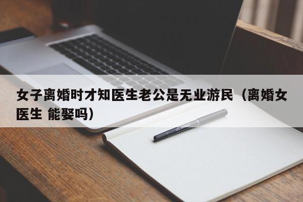 女子离婚时才知医生老公是无业游民（离婚女医生 能娶吗）