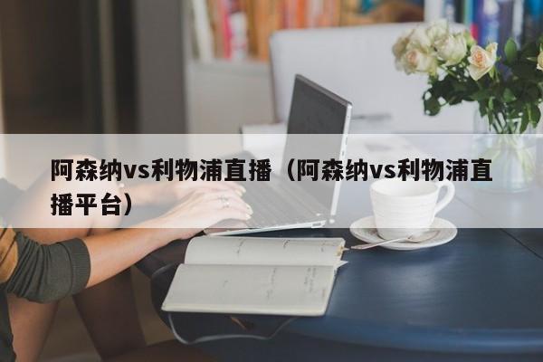 阿森纳vs利物浦直播（阿森纳vs利物浦直播平台）