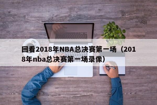 回看2018年NBA总决赛第一场（2018年nba总决赛第一场录像）