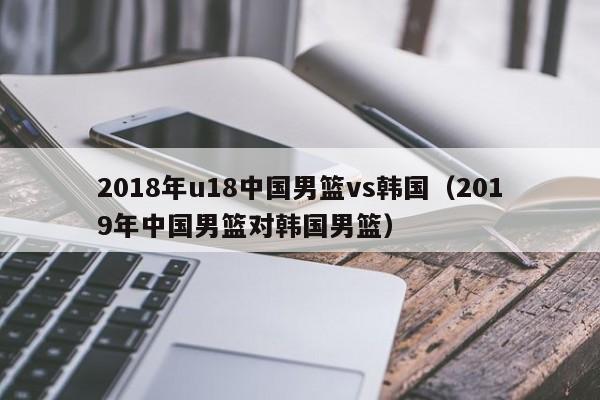 2018年u18中国男篮vs韩国（2019年中国男篮对韩国男篮）