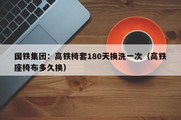 国铁集团：高铁椅套180天换洗一次（高铁座椅布多久换）