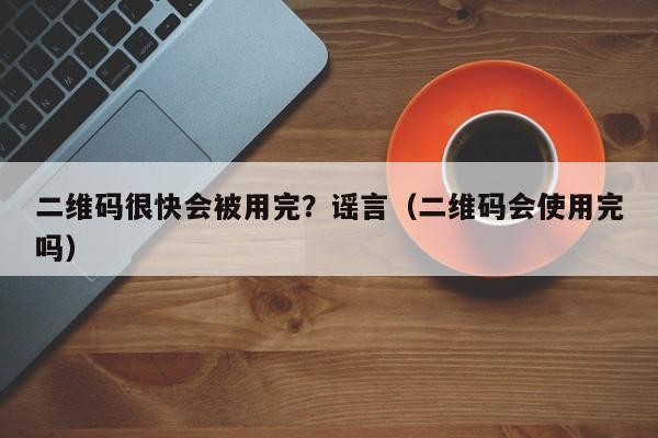 二维码很快会被用完？谣言（二维码会使用完吗）