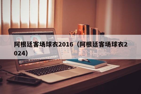 阿根廷客场球衣2016（阿根廷客场球衣2024）