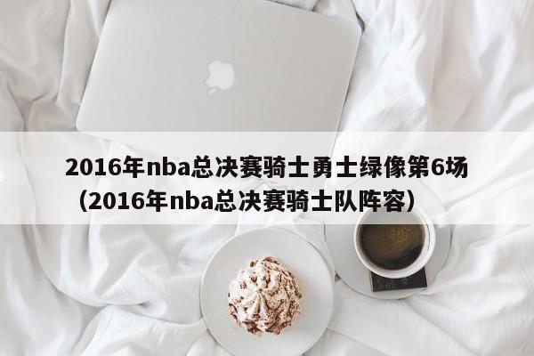 2016年nba总决赛骑士勇士绿像第6场（2016年nba总决赛骑士队阵容）