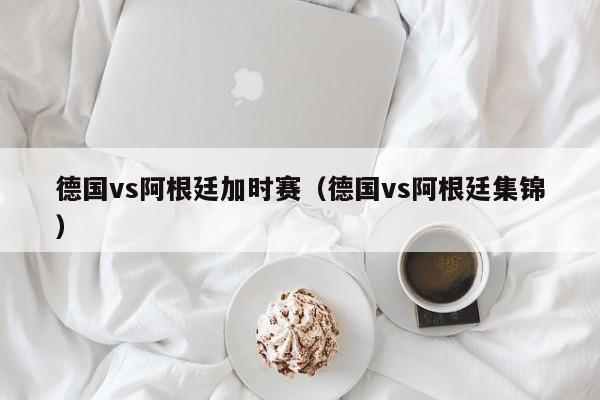 德国vs阿根廷加时赛（德国vs阿根廷集锦）