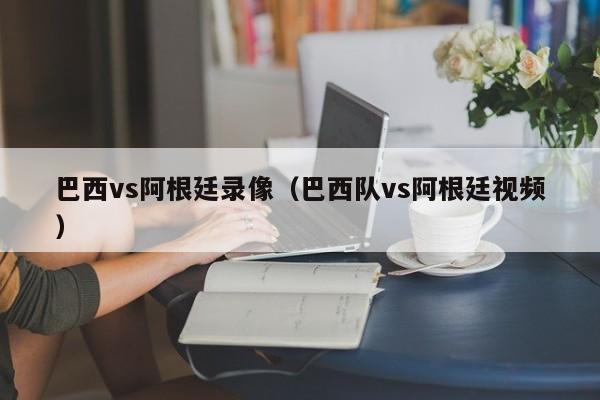 巴西vs阿根廷录像（巴西队vs阿根廷视频）