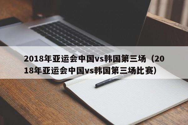 2018年亚运会中国vs韩国第三场（2018年亚运会中国vs韩国第三场比赛）