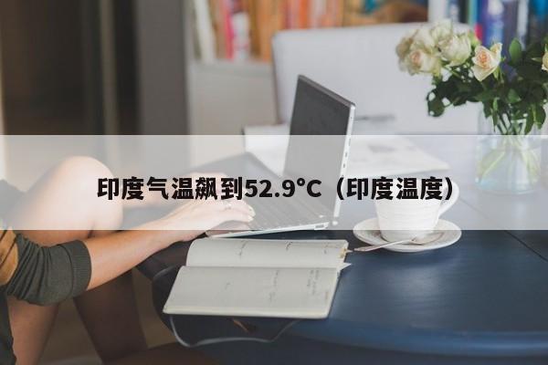 印度气温飙到52.9°C（印度温度）