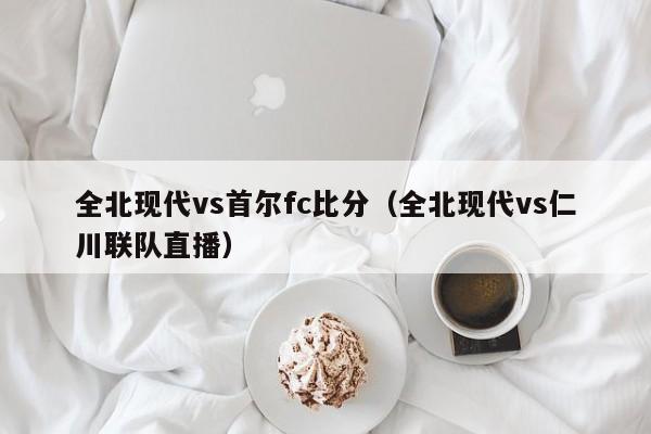 全北现代vs首尔fc比分（全北现代vs仁川联队直播）