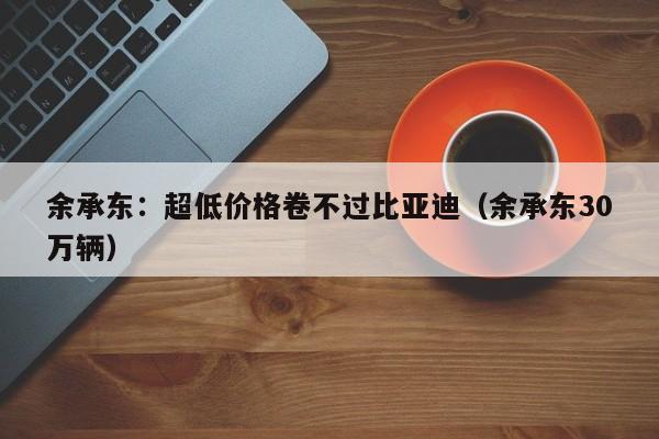 余承东：超低价格卷不过比亚迪（余承东30万辆）