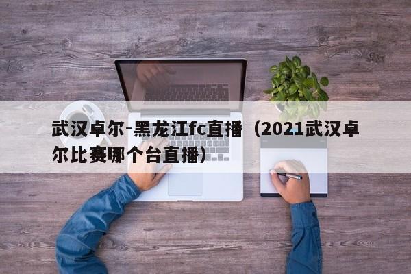 武汉卓尔-黑龙江fc直播（2021武汉卓尔比赛哪个台直播）