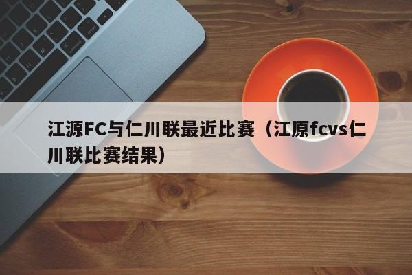 江源FC与仁川联最近比赛（江原fcvs仁川联比赛结果）