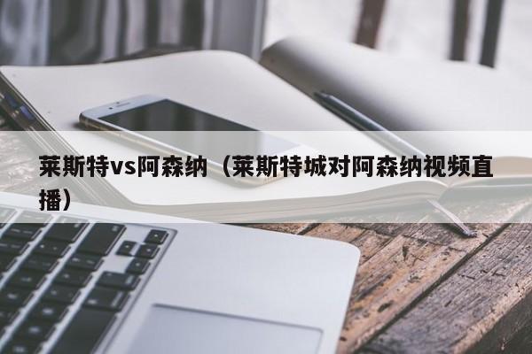 莱斯特vs阿森纳（莱斯特城对阿森纳视频直播）