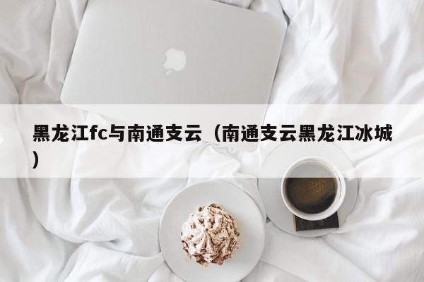 黑龙江fc与南通支云（南通支云黑龙江冰城）